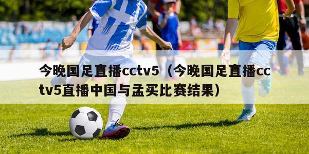 今晚国足直播cctv5（今晚国足直播cctv5直播中国与孟买比赛结果）