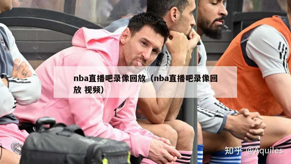 nba直播吧录像回放（nba直播吧录像回放 视频）