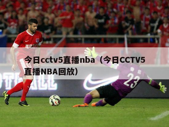 今日cctv5直播nba（今日CCTV5直播NBA回放）