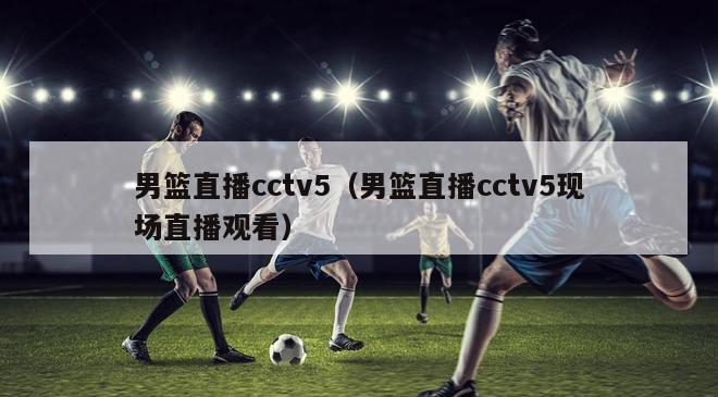 男篮直播cctv5（男篮直播cctv5现场直播观看）