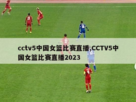 cctv5中国女篮比赛直播,CCTV5中国女篮比赛直播2023