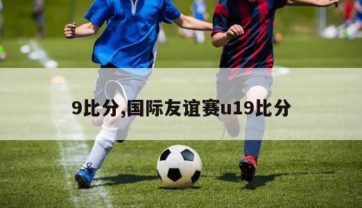 9比分,国际友谊赛u19比分